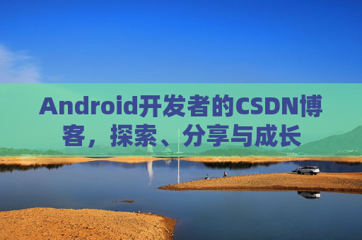 Android开发者的CSDN博客,探索、分享与成长